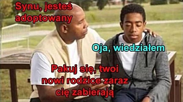 - Synu, jesteś adoptowany - Oja, wiedziałem - Pakuj się