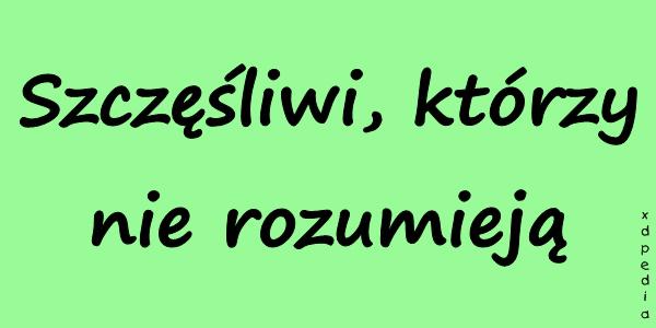 Szczęśliwi, którzy nie rozumieją