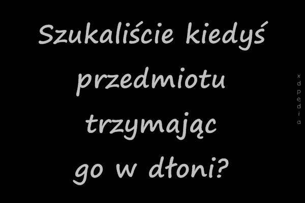 Szukaliście kiedyś przedmiotu trzymając go w dłoni