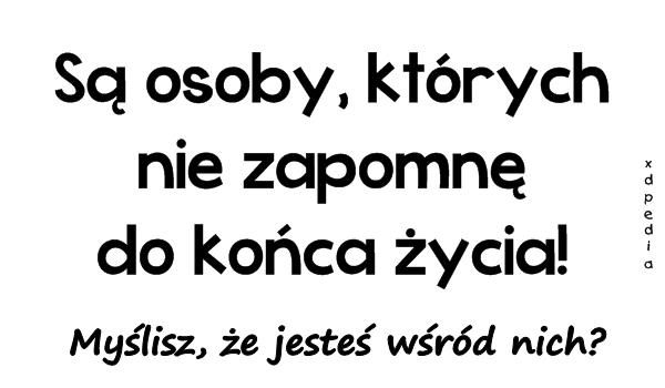 Są osoby, których nie zapomnę do końca życia! Myślisz, że
