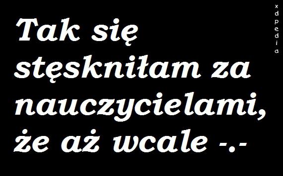 Tak się stęskniłam za nauczycielami, że aż wcale