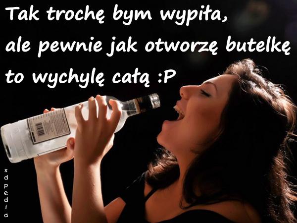 Tak trochę bym wypiła, ale pewnie jak otworzę butelkę to