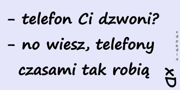 - telefon Ci dzwoni? - no wiesz, telefony czasami tak robią