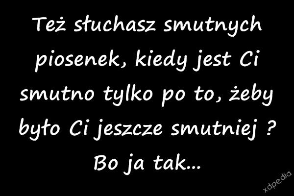 Też słuchasz smutnych piosenek, kiedy jest Ci smutno tylko