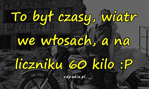 To był czasy, wiatr we włosach, a na liczniku 60 kilo :P