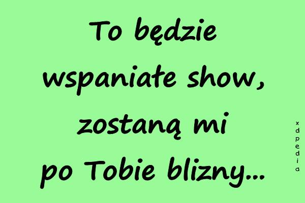 To będzie wspaniałe show, zostaną mi po Tobie blizny