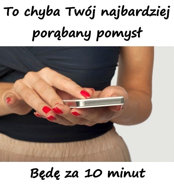 To chyba Twój najbardziej porąbany pomysł. Będę za 10 minut