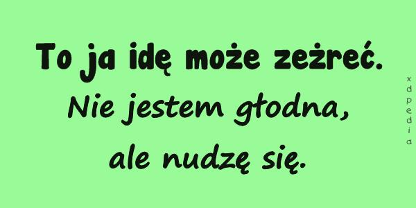 To ja idę może zeżreć. Nie jestem głodna, ale nudzę się