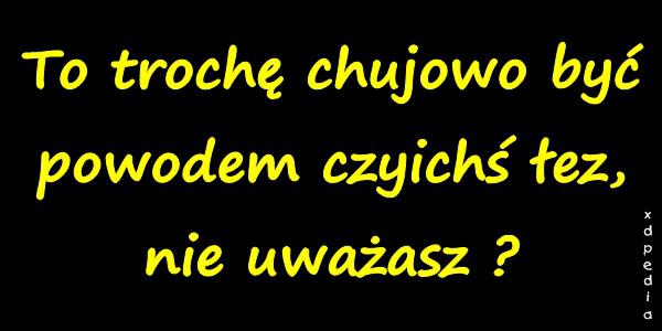 To trochę chujowo być powodem czyichś łez, nie uważasz