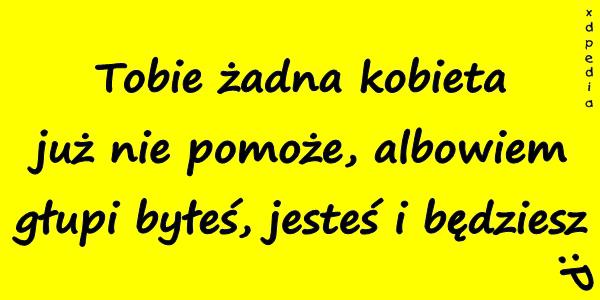 Tobie żadna kobieta już nie pomoże, albowiem głupi byłeś