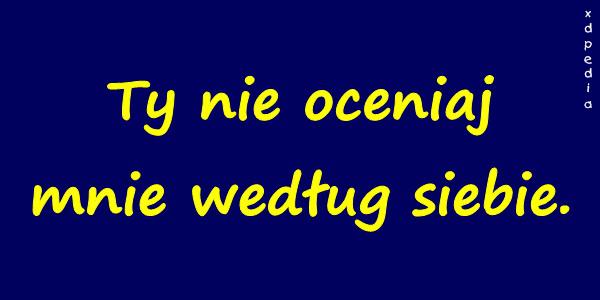 Ty nie oceniaj mnie według siebie