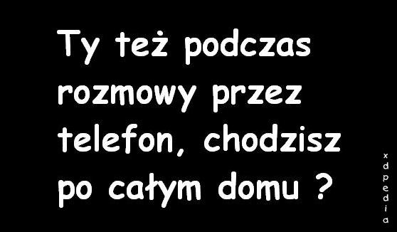 Ty też podczas rozmowy przez telefon, chodzisz po całym