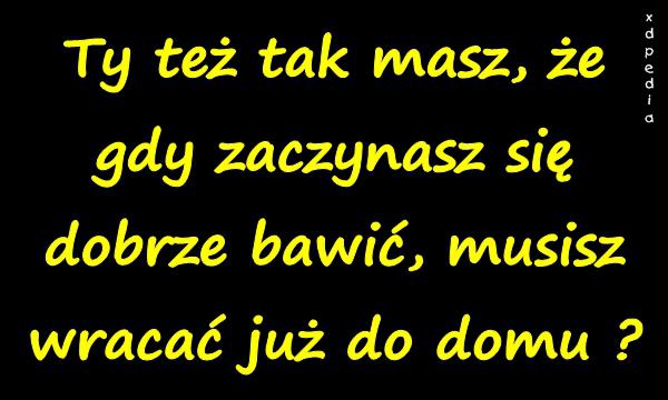 Ty też tak masz, że gdy zaczynasz się dobrze bawić, musisz