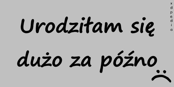 Urodziłam się dużo za późno