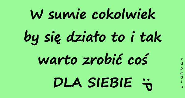 W sumie cokolwiek by się działo to i tak warto zrobić coś