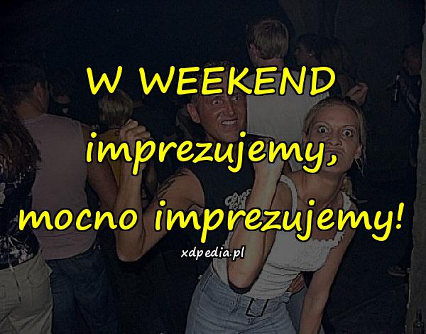 W WEEKEND imprezujemy, mocno imprezujemy