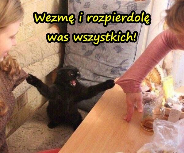 Wezmę i rozpierrdolę was wszystkich