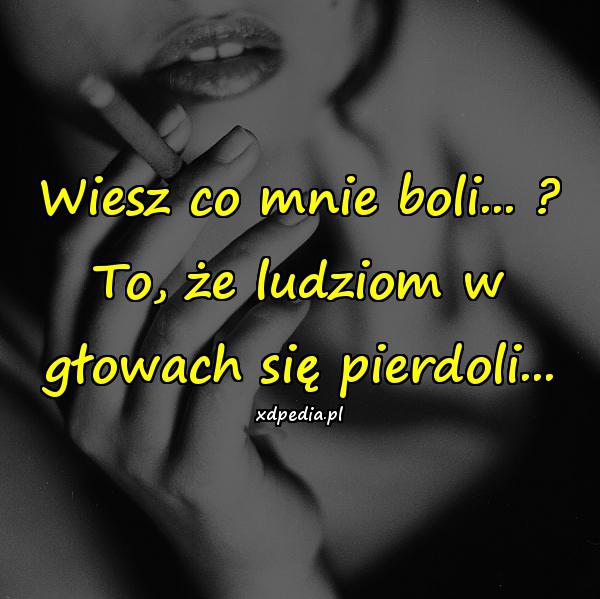 Wiesz co mnie boli...? - To, że ludziom w głowach się