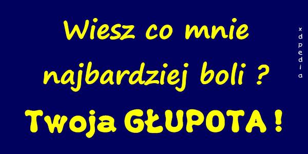 Wiesz co mnie najbardziej boli? Twoja GŁUPOTA