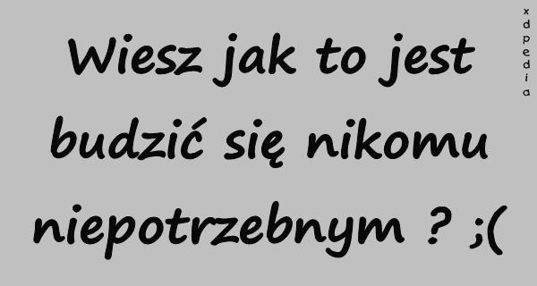 Wiesz jak to jest budzić się nikomu niepotrzebnym