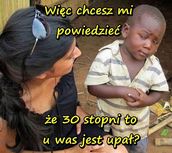 Więc chcesz mi powiedzieć, że 30 stopni to u was jest upał