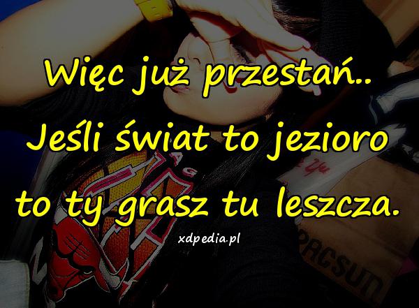 Więc już przestań.. Jeśli świat to jezioro to ty grasz tu