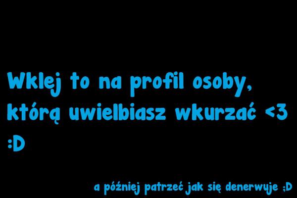 Wklej to na profil osoby, którą uwielbiasz wkurzać <3 :D a