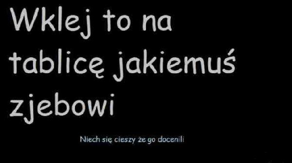 Wklej to na tablicę jakiemuś zjebowi. Niech się ciesz, że