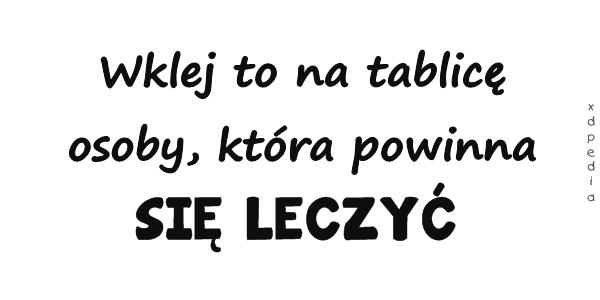 Wklej to na tablicę osoby, która powinna SIĘ LECZYĆ