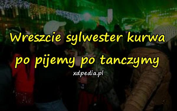 Wreszcie sylwester kurwa po pijemy po tanczymy