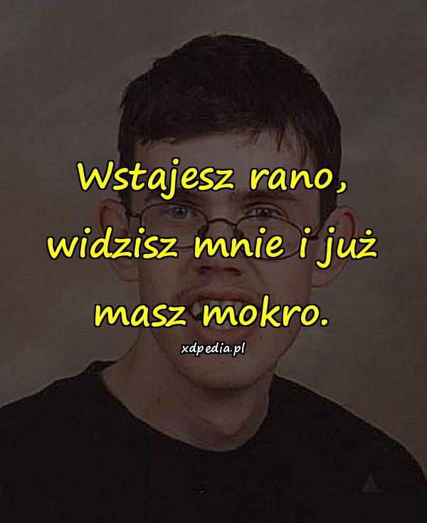 Wstajesz rano, widzisz mnie i już masz mokro