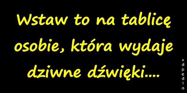 Wstaw to na tablicę osobie, która wydaje dziwne dźwięki