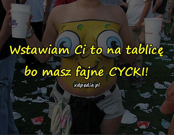 Wstawiam Ci to na tablicę bo masz fajne CYCKI