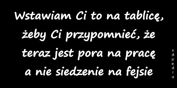 Wstawiam Ci to na tablicę, żeby Ci przypomnieć, że teraz