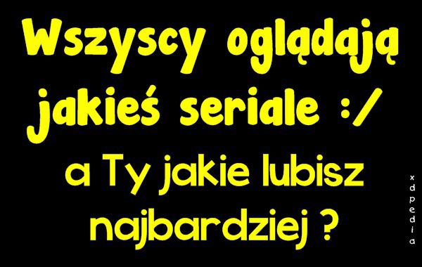 Wszyscy oglądają jakieś seriale :/ a Ty jakie lubisz