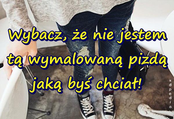 Wybacz, że nie jestem tą wymalowaną pizdą jaką byś chciał