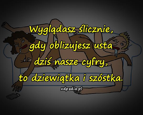 Wyglądasz ślicznie, gdy oblizujesz usta dziś nasze cyfry