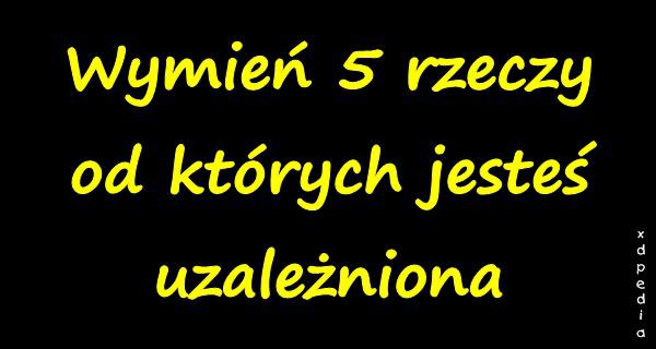 Wymień 5 rzeczy od których jesteś uzależniona