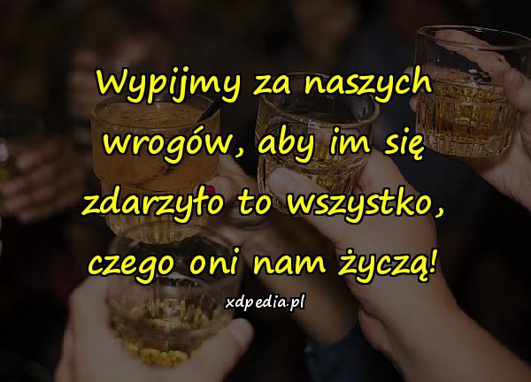 Wypijmy za naszych wrogów, aby im się zdarzyło to wszystko