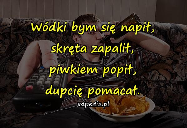 Wódki bym się napił, skręta zapalił, piwkiem popił, dupcię