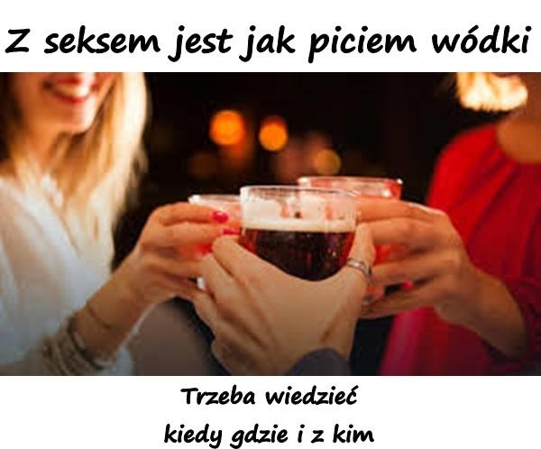 Z seksem jest jak piciem wódki trzeba wiedzieć kiedy gdzie