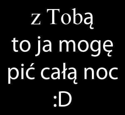 Z Tobą to ja mogę pić całą noc :D