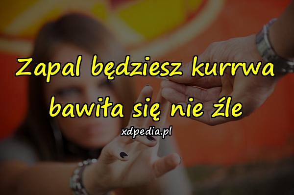 Zapal będziesz kurrwa bawiła się nie źle