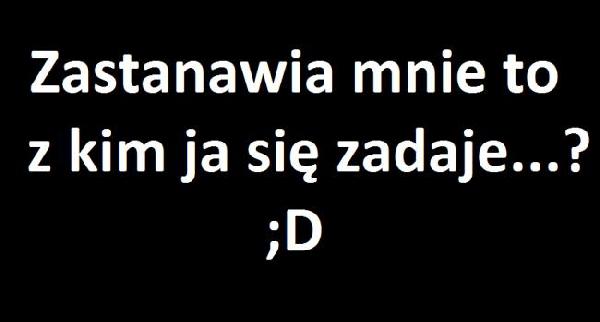 Zastanawia mnie to z kim ja się zadaje...? ;D