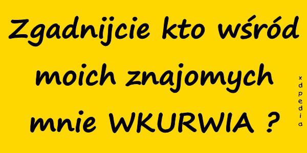 Zgadnijcie kto wśród moich znajomych mnie WKURRWIA