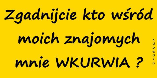 Zgadnijcie kto wśród moich znajomych mnie WKURRWIA
