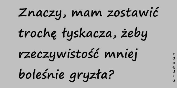 Znaczy, mam zostawić trochę łyskacza, żeby rzeczywistość