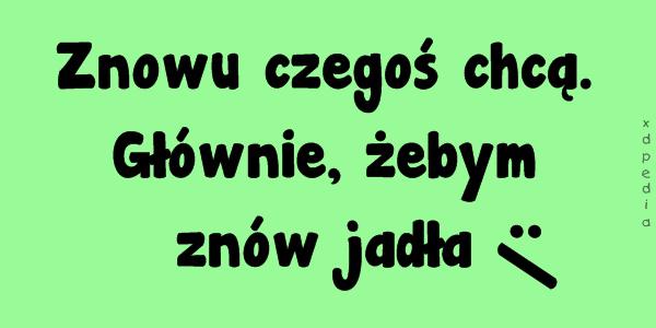 Znowu czegoś chcą. Głównie, żebym znów jadła