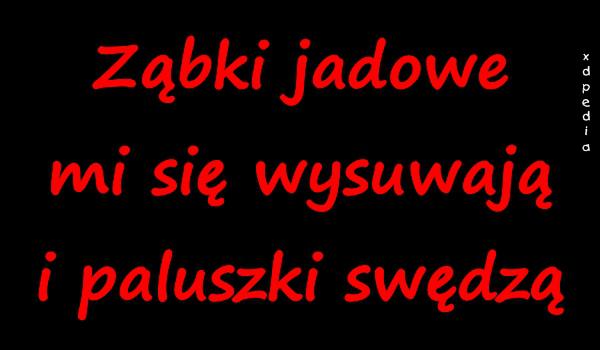 Ząbki jadowe mi się wysuwają i paluszki swędzą