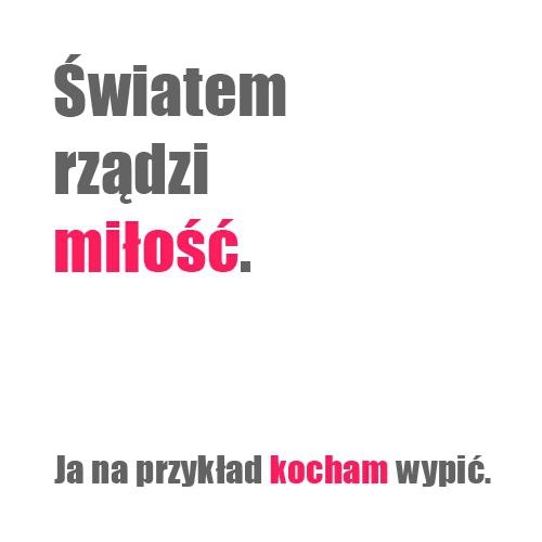 Światem rządzi miłość. Ja na przykład kocham wypić